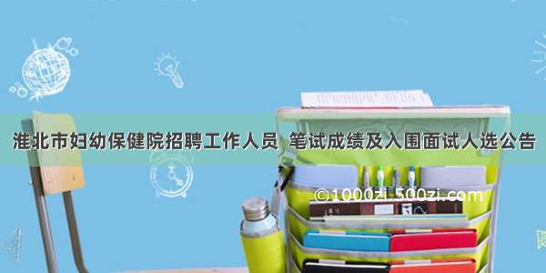 淮北市妇幼保健院招聘工作人员  笔试成绩及入围面试人选公告