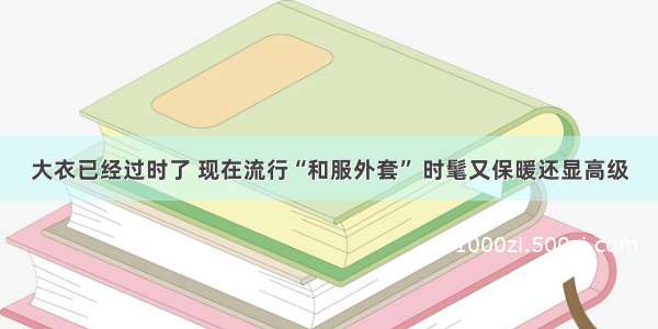 大衣已经过时了 现在流行“和服外套” 时髦又保暖还显高级