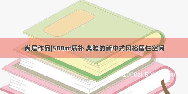 尚层作品|500㎡质朴 典雅的新中式风格居住空间