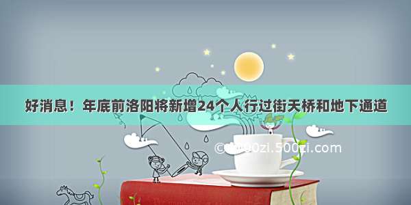 好消息！年底前洛阳将新增24个人行过街天桥和地下通道