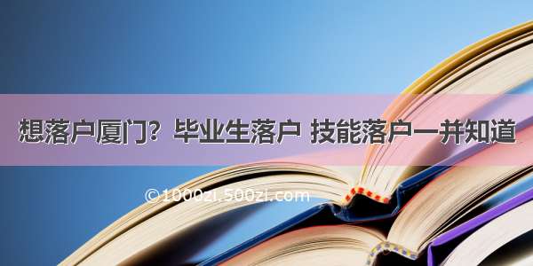 想落户厦门？毕业生落户 技能落户一并知道