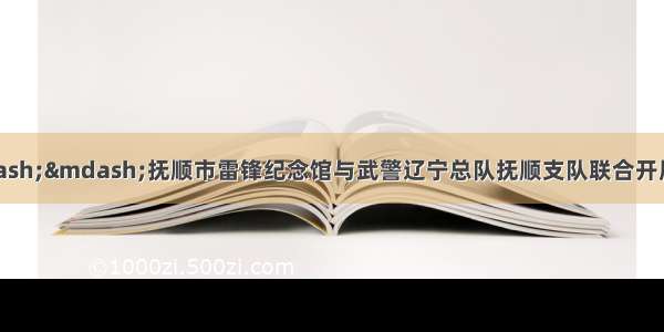 把雷锋精神带回家&mdash;&mdash;抚顺市雷锋纪念馆与武警辽宁总队抚顺支队联合开展&ldquo;传承雷锋精神