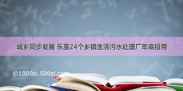 城乡同步发展 乐至24个乡镇生活污水处理厂年底投用