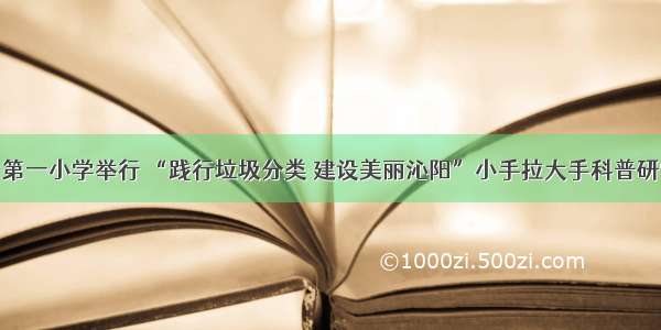 沁阳：第一小学举行 “践行垃圾分类 建设美丽沁阳”小手拉大手科普研学活动