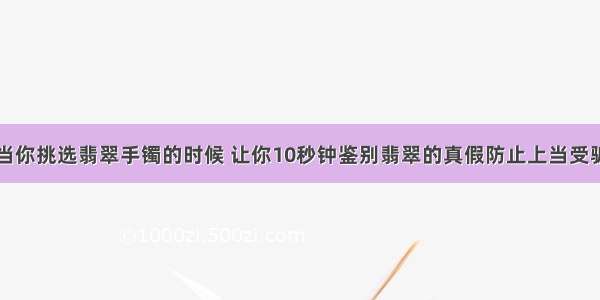 当你挑选翡翠手镯的时候 让你10秒钟鉴别翡翠的真假防止上当受骗