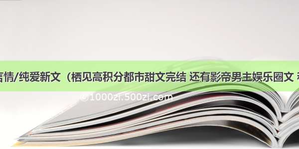 完结口碑言情/纯爱新文（栖见高积分都市甜文完结 还有影帝男主娱乐圈文 和古代修真