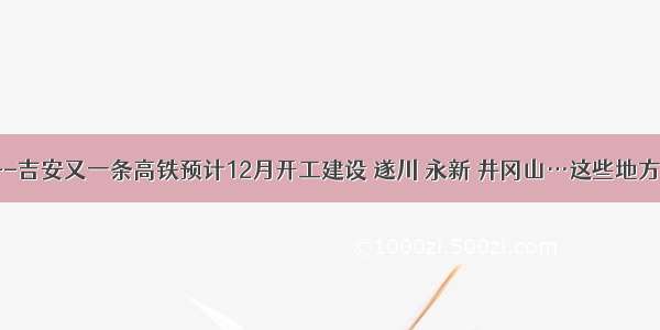 吉安资讯--吉安又一条高铁预计12月开工建设 遂川 永新 井冈山…这些地方或将设站！