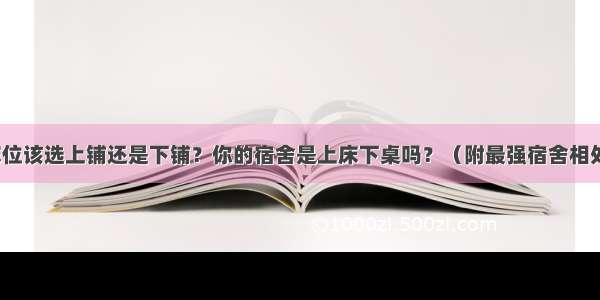 宿舍床位该选上铺还是下铺？你的宿舍是上床下桌吗？（附最强宿舍相处指南）