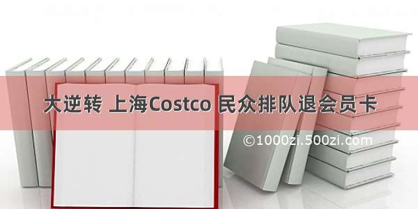 大逆转 上海Costco 民众排队退会员卡