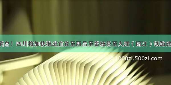 好消息！四川将加快推进宜宾至西昌至攀枝花至大理（丽江）铁路建设！