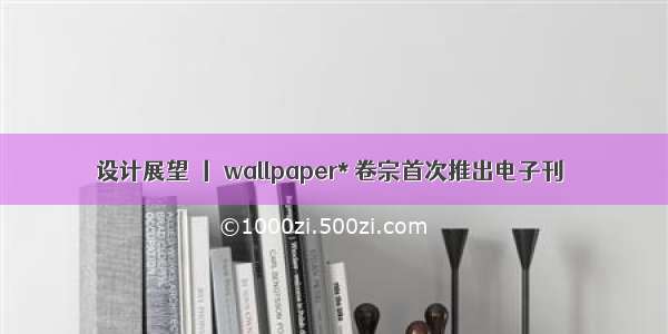 设计展望 丨 wallpaper* 卷宗首次推出电子刊