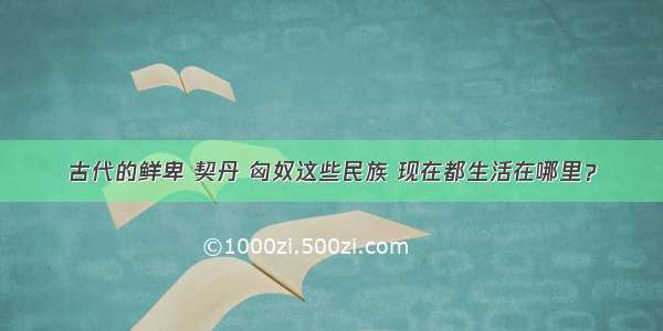 古代的鲜卑 契丹 匈奴这些民族 现在都生活在哪里？