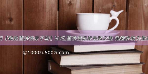 中秋大漠赏月【腾格里沙漠亲子游】50公里沙漠徒步穿越之旅 用脚步的力量感受自然生命