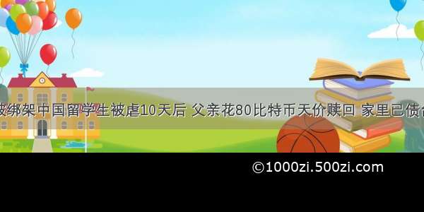 在澳被绑架中国留学生被虐10天后 父亲花80比特币天价赎回 家里已债台高筑