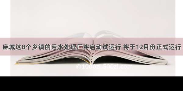 麻城这8个乡镇的污水处理厂将启动试运行 将于12月份正式运行