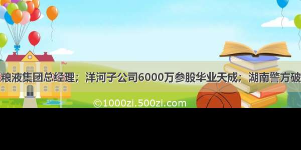 刘中国卸任五粮液集团总经理；洋河子公司6000万参股华业天成；湖南警方破获一起制售假