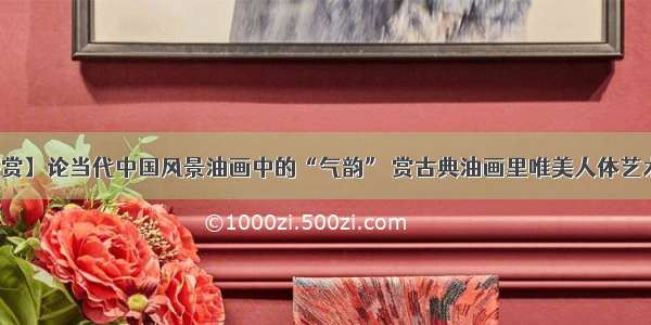 【鉴赏】论当代中国风景油画中的“气韵” 赏古典油画里唯美人体艺术美女