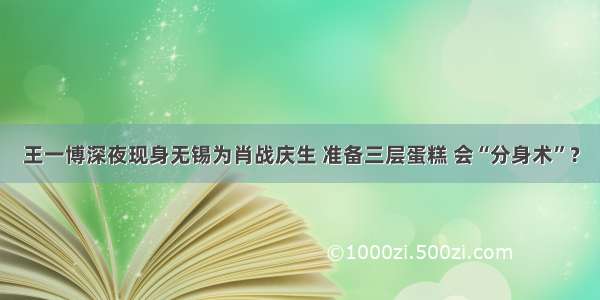 王一博深夜现身无锡为肖战庆生 准备三层蛋糕 会“分身术”？