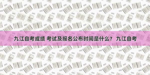 九江自考成绩 考试及报名公布时间是什么？ 九江自考