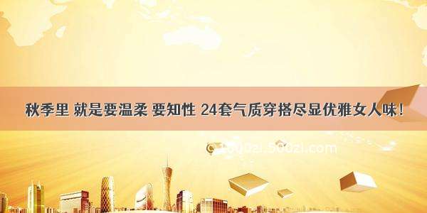 秋季里 就是要温柔 要知性 24套气质穿搭尽显优雅女人味！