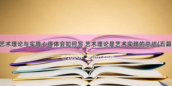 艺术理论与实践心得体会如何写 艺术理论是艺术实践的总结(五篇)