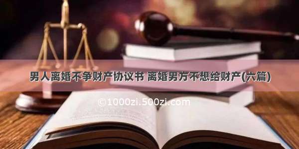 男人离婚不争财产协议书 离婚男方不想给财产(六篇)