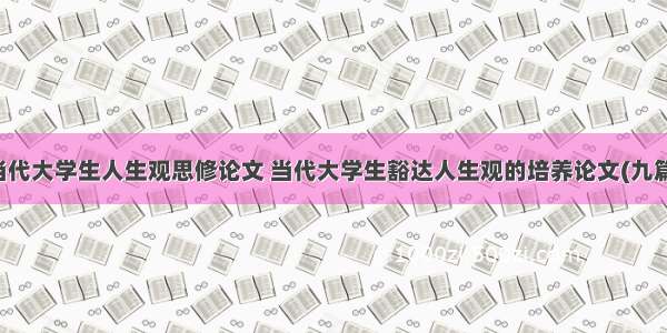 当代大学生人生观思修论文 当代大学生豁达人生观的培养论文(九篇)