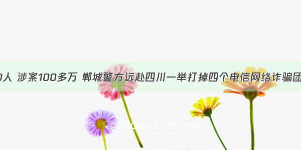 80人 涉案100多万 郸城警方远赴四川一举打掉四个电信网络诈骗团伙