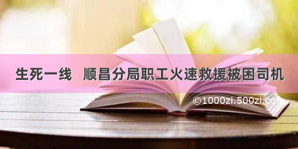 生死一线   顺昌分局职工火速救援被困司机