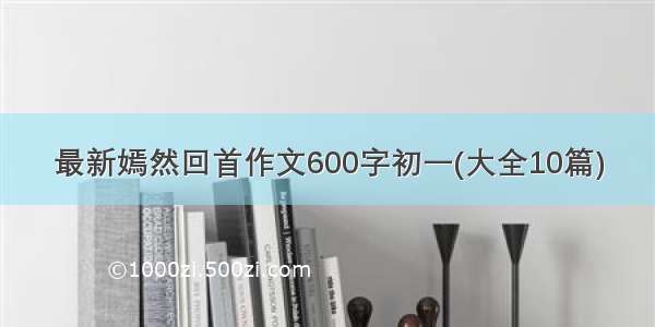 最新嫣然回首作文600字初一(大全10篇)