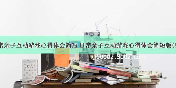 日常亲子互动游戏心得体会简短 日常亲子互动游戏心得体会简短版(8篇)