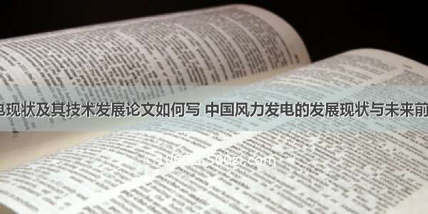 我国风力发电现状及其技术发展论文如何写 中国风力发电的发展现状与未来前景论文(八篇)