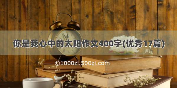 你是我心中的太阳作文400字(优秀17篇)