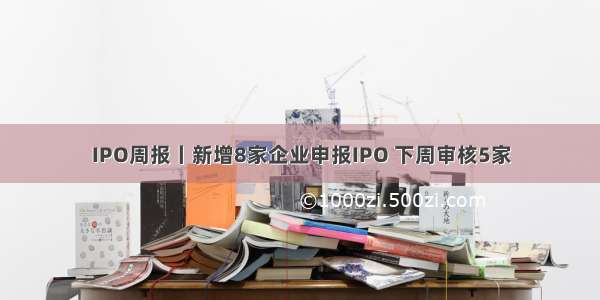 IPO周报丨新增8家企业申报IPO 下周审核5家