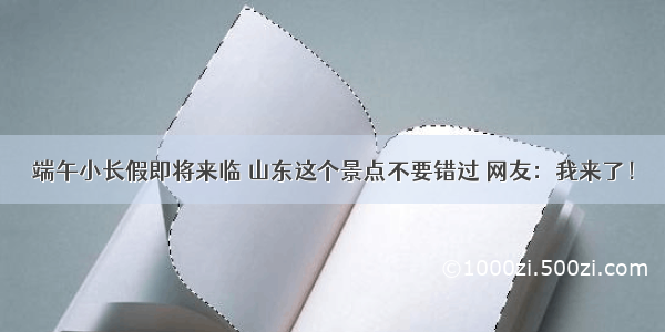 端午小长假即将来临 山东这个景点不要错过 网友：我来了！