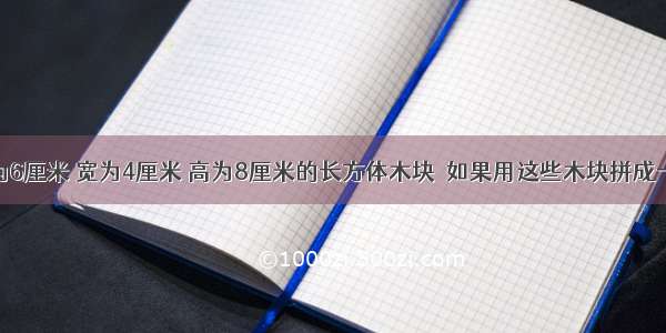 有一些长为6厘米 宽为4厘米 高为8厘米的长方体木块．如果用这些木块拼成一个正方体