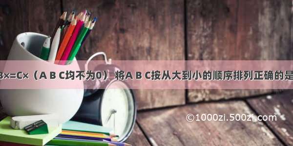 已知A×=B×=C×（A B C均不为0） 将A B C按从大到小的顺序排列正确的是A.A＞B＞