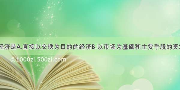 单选题市场经济是A.直接以交换为目的的经济B.以市场为基础和主要手段的资源配置方式C.