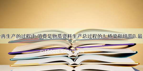 单选题在社会再生产的过程中 消费是物质资料生产总过程的A.桥梁和纽带B.最终目的和动力