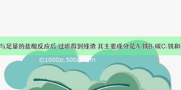 一小块生铁与足量的盐酸反应后 过滤得到残渣 其主要成分是A.铁B.碳C.铁和碳D.氧化铁