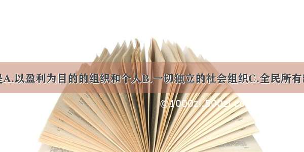 单选题企业是A.以盈利为目的的组织和个人B.一切独立的社会组织C.全民所有制或集体所有