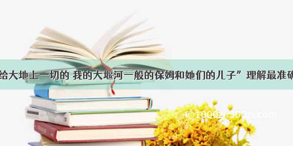 对诗句“呈给大地上一切的 我的大堰河一般的保姆和她们的儿子”理解最准确的一项是A