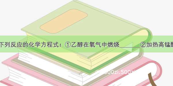 按要求完成下列反应的化学方程式：①乙醇在氧气中燃烧________②加热高锰酸钾制氧气__