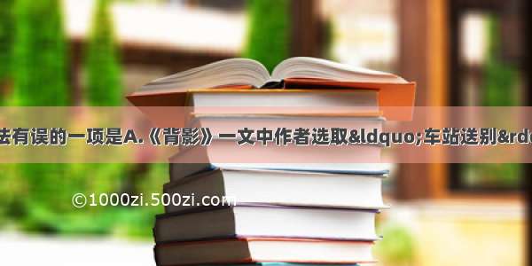 单选题下列各项说法有误的一项是A.《背影》一文中作者选取&ldquo;车站送别&rdquo;的特定情景 抓