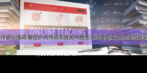 中央经济工作会议强调 要把扩大内需同改善人民生活结合起来 努力增加城乡居民特别是