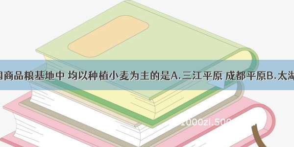 以下我国商品粮基地中 均以种植小麦为主的是A.三江平原 成都平原B.太湖平原 珠