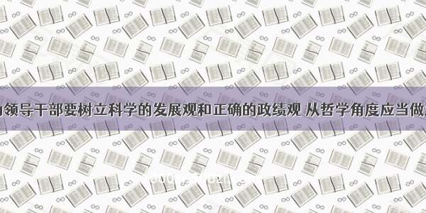 单选题作为领导干部要树立科学的发展观和正确的政绩观 从哲学角度应当做到①树立科