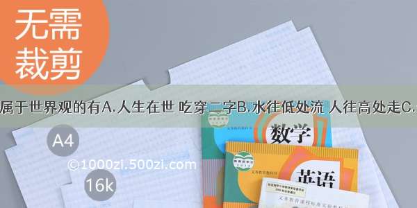 单选题下列属于世界观的有A.人生在世 吃穿二字B.水往低处流 人往高处走C.一切从实际