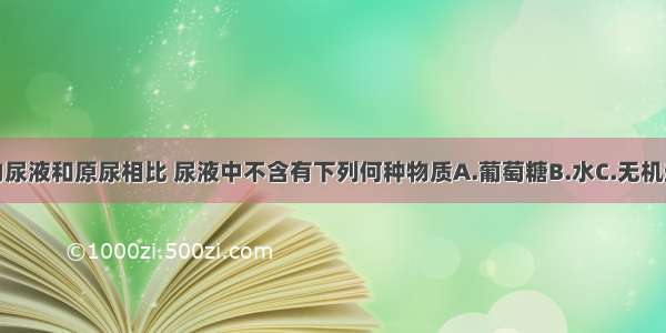 正常人的尿液和原尿相比 尿液中不含有下列何种物质A.葡萄糖B.水C.无机盐D.尿素