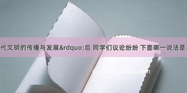 学习了“古代文明的传播与发展”后 同学们议论纷纷 下面哪一说法是不正确的A.李丽说